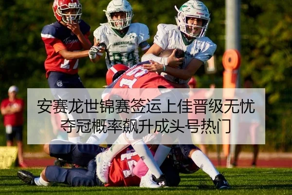 安赛龙世锦赛签运上佳晋级无忧 夺冠概率飙升成头号热门
