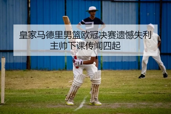 皇家马德里男篮欧冠决赛遗憾失利 主帅下课传闻四起